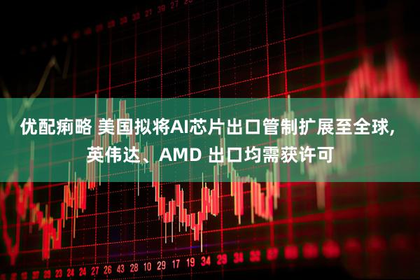 优配痢略 美国拟将AI芯片出口管制扩展至全球, 英伟达、AMD 出口均需获许可