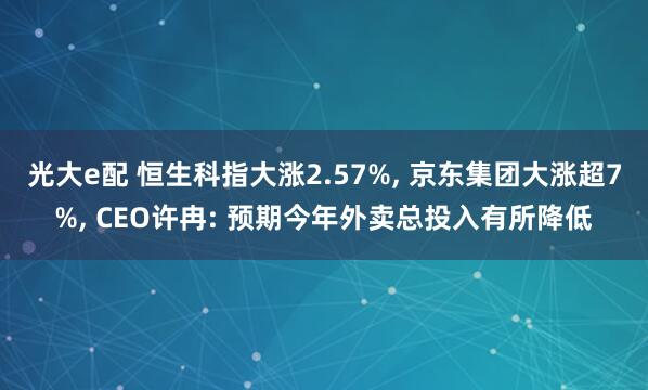 光大e配 恒生科指大涨2.57%, 京东集团大涨超7%, CEO许冉: 预期今年外卖总投入有所降低