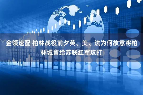 金领速配 柏林战役前夕英、美、法为何故意将柏林城留给苏联红军攻打