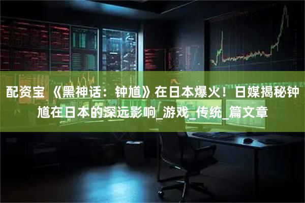 配资宝 《黑神话：钟馗》在日本爆火！日媒揭秘钟馗在日本的深远影响_游戏_传统_篇文章