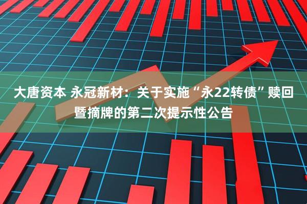 大唐资本 永冠新材：关于实施“永22转债”赎回暨摘牌的第二次提示性公告