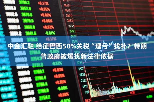 中金汇融 给征巴西50%关税“理亏”找补？特朗普政府被爆找新法律依据