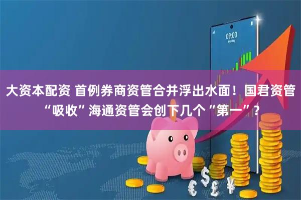 大资本配资 首例券商资管合并浮出水面！国君资管“吸收”海通资管会创下几个“第一”？