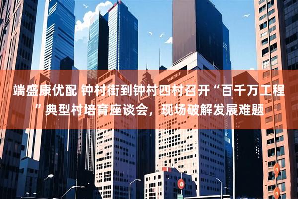 端盛康优配 钟村街到钟村四村召开“百千万工程”典型村培育座谈会，现场破解发展难题