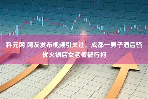 科元网 网友发布视频引关注，成都一男子酒后骚扰火锅店女老板被行拘