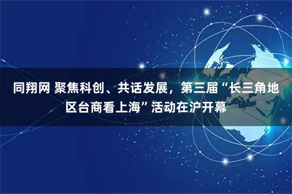 同翔网 聚焦科创、共话发展，第三届“长三角地区台商看上海”活动在沪开幕